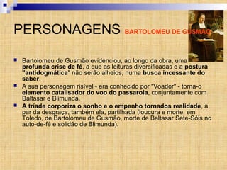 PERSONAGENS BARTOLOMEU DE GUSMÃO
 Bartolomeu de Gusmão evidenciou, ao longo da obra, uma
profunda crise de fé, a que as leituras diversificadas e a postura
"antidogmática" não serão alheios, numa busca incessante do
saber.
 A sua personagem risível - era conhecido por "Voador" - torna-o
elemento catalisador do voo do passarola, conjuntamente com
Baltasar e Blimunda.
 A tríade corporiza o sonho e o empenho tornados realidade, a
par da desgraça, também ela, partilhada (loucura e morte, em
Toledo, de Bartolomeu de Gusmão, morte de Baltasar Sete-Sóis no
auto-de-fé e solidão de Blimunda).
 
