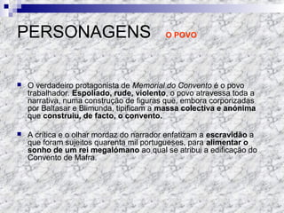 PERSONAGENS O POVO
 O verdadeiro protagonista de Memorial do Convento é o povo
trabalhador. Espoliado, rude, violento, o povo atravessa toda a
narrativa, numa construção de figuras que, embora corporizadas
por Baltasar e Blimunda, tipificam a massa colectiva e anónima
que construiu, de facto, o convento.
 A crítica e o olhar mordaz do narrador enfatizam a escravidão a
que foram sujeitos quarenta mil portugueses, para alimentar o
sonho de um rei megalómano ao qual se atribui a edificação do
Convento de Mafra.
 