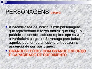 PERSONAGENS O POVO
 A necessidade de individualizar personagens
que representam a força motriz que erigiu o
palácio-convento, sob um regime opressivo, é
a verdadeira elegia de Saramago para todos
aqueles que, embora ficcionais, traduzem a
essência de ser português:
 GRANDES FEITOS, COM GRANDE ESFORÇO
E CAPACIDADE DE SOFRIMENTO
 