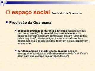 O espaço social Procissão da Quaresma
 Procissão da Quaresma
 excessos praticados durante o Entrudo (satisfação dos
prazeres carnais) e brincadeiras carnavalescas - as
pessoas comiam e bebiam demasiado, davam "umbigadas
pelas esquinas", atiravam água à cara umas das outras,
batiam nas mais desprevenidas, tocavam gaitas, espojavam-
se nas ruas.
 penitência física e mortificação da alma após os
desregramentos durante o Entrudo (é tempo de "mortificar a
alma para que o corpo finja arrepender-se”)
 