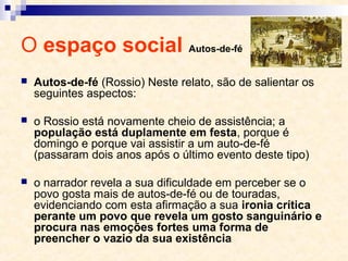 O espaço social Autos-de-fé
 Autos-de-fé (Rossio) Neste relato, são de salientar os
seguintes aspectos:
 o Rossio está novamente cheio de assistência; a
população está duplamente em festa, porque é
domingo e porque vai assistir a um auto-de-fé
(passaram dois anos após o último evento deste tipo)
 o narrador revela a sua dificuldade em perceber se o
povo gosta mais de autos-de-fé ou de touradas,
evidenciando com esta afirmação a sua ironia crítica
perante um povo que revela um gosto sanguinário e
procura nas emoções fortes uma forma de
preencher o vazio da sua existência
 