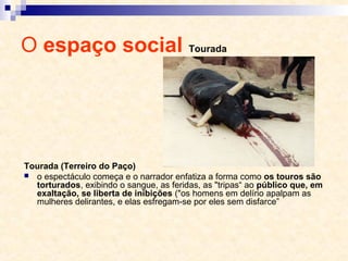 O espaço social Tourada
Tourada (Terreiro do Paço)
 o espectáculo começa e o narrador enfatiza a forma como os touros são
torturados, exibindo o sangue, as feridas, as "tripas“ ao público que, em
exaltação, se liberta de inibições ("os homens em delírio apalpam as
mulheres delirantes, e elas esfregam-se por eles sem disfarce”
 