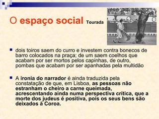 O espaço social Tourada
 dois toiros saem do curro e investem contra bonecos de
barro colocados na praça; de um saem coelhos que
acabam por ser mortos pelos capinhas, de outro,
pombas que acabam por ser apanhadas pela multidão
 A ironia do narrador é ainda traduzida pela
constatação de que, em Lisboa, as pessoas não
estranham o cheiro a carne queimada,
acrescentando ainda numa perspectiva crítica, que a
morte dos judeus é positiva, pois os seus bens são
deixados à Coroa.
 