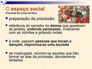 O espaço social
Procissão do Corpo de Deus
 referência do narrador às damas que aparecem
às janelas, exibindo penteados, rivalizando
com as vizinhas e gritando motes
 à noite, passam pessoas que tocam e
dançam, improvisa-se uma tourada
 de madrugada, reúnem-se aqueles que irão
formar as alas da procissão, devidamente
fardados
 preparação da procissão:
 