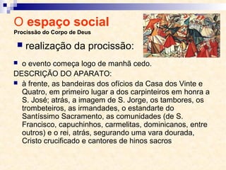 O espaço social
Procissão do Corpo de Deus
 o evento começa logo de manhã cedo.
DESCRIÇÃO DO APARATO:
 à frente, as bandeiras dos ofícios da Casa dos Vinte e
Quatro, em primeiro lugar a dos carpinteiros em honra a
S. José; atrás, a imagem de S. Jorge, os tambores, os
trombeteiros, as irmandades, o estandarte do
Santíssimo Sacramento, as comunidades (de S.
Francisco, capuchinhos, carmelitas, dominicanos, entre
outros) e o rei, atrás, segurando uma vara dourada,
Cristo crucificado e cantores de hinos sacros
 realização da procissão:
 