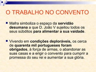 O TRABALHO NO CONVENTO
 Mafra simboliza o espaço da servidão
desumana a que D. João V sujeitou todos os
seus súbditos para alimentar a sua vaidade.
 Vivendo em condições deploráveis, os cerca
de quarenta mil portugueses foram
obrigados, à força de armas, o abandonar as
suas casas e a erigir o convento para cumprir a
promessa do seu rei e aumentar a sua glória.
 
