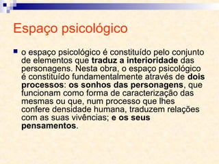 Espaço psicológico
 o espaço psicológico é constituído pelo conjunto
de elementos que traduz a interioridade das
personagens. Nesta obra, o espaço psicológico
é constituído fundamentalmente através de dois
processos: os sonhos das personagens, que
funcionam como forma de caracterização das
mesmas ou que, num processo que lhes
confere densidade humana, traduzem relações
com as suas vivências; e os seus
pensamentos.
 