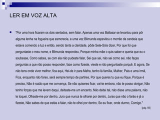 LER EM VOZ ALTA
 "Por uma hora ficaram os dois sentados, sem falar. Apenas uma vez Baltasar se levantou para pôr
alguma lenha na fogueira que esmorecia, e uma vez Blimunda espevitou o morrão da candeia que
estava comendo a luz e então, sendo tanta a claridade, pôde Sete-Sóis dizer, Por que foi que
perguntaste o meu nome, e Blimunda respondeu, Porque minha mãe o quis saber e queria que eu o
soubesse, Como sabes, se com ela não pudeste falar, Sei que sei, não sei como sei, não faças
perguntas a que não posso responder, faze como fizeste, vieste e não perguntaste porquê, E agora, Se
não tens onde viver melhor, fica aqui, Hei-de ir para Mafra, tenho lá família, Mulher, Pais e uma irmã,
Fica, enquanto não fores, será sempre tempo de partires, Por que queres tu que eu fique, Porque é
preciso, Não é razão que me convença, Se não quiseres ficar, vai-te embora, não te posso obrigar, Não
tenho forças que me levem daqui, deitaste-me um encanto, Não deitei tal, não disse uma palavra, não
te toquei, Olhaste-me por dentro, Juro que nunca te olharei por dentro, Juras que não o farás e já o
fizeste, Não sabes de que estás a falar, não te olhei por dentro, Se eu ficar, onde durmo, Comigo."
[pág. 56]
 