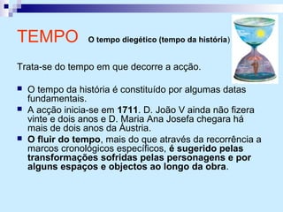 TEMPO O tempo diegético (tempo da história)
Trata-se do tempo em que decorre a acção.
 O tempo da história é constituído por algumas datas
fundamentais.
 A acção inicia-se em 1711. D. João V ainda não fizera
vinte e dois anos e D. Maria Ana Josefa chegara há
mais de dois anos da Áustria.
 O fluir do tempo, mais do que através da recorrência a
marcos cronológicos específicos, é sugerido pelas
transformações sofridas pelas personagens e por
alguns espaços e objectos ao longo da obra.
 