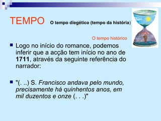 O tempo histórico
 Logo no início do romance, podemos
inferir que a acção tem início no ano de
1711, através da seguinte referência do
narrador:
 "(. ..) S. Francisco andava pelo mundo,
precisamente há quinhentos anos, em
mil duzentos e onze (. . .)"
TEMPO O tempo diegético (tempo da história)
 