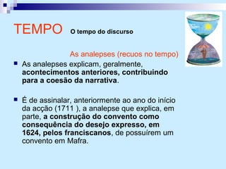 TEMPO O tempo do discurso
As analepses (recuos no tempo)
 As analepses explicam, geralmente,
acontecimentos anteriores, contribuindo
para a coesão da narrativa.
 É de assinalar, anteriormente ao ano do início
da acção (1711 ), a analepse que explica, em
parte, a construção do convento como
consequência do desejo expresso, em
1624, pelos franciscanos, de possuírem um
convento em Mafra.
 