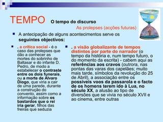 TEMPO O tempo do discurso
 . a crítica social - é o
caso das prolepses que
dão a conhecer as
mortes do sobrinho de
Baltasar e do infante D.
Pedro, de modo a
estabelecer o contraste
entre os dois funerais,
ou a morte de Álvaro
Diogo, que viria a cair
de uma parede, durante
a construção do
convento, assim como a
informação sobre os
bastardos que o rei
iria gerar, filhos das
freiras que seduzia
 . a visão globalizante de tempos
distintos por parte do narrador (o
tempo da história e, num tempo futuro, o
do momento da escrita) - cabem aqui as
referências aos cravos (outrora, nas
pontas das varas dos capelães; muito
mais tarde, símbolos da revolução do 25
de Abril), a associação entre os
possíveis voos da passarola e o facto
de os homens terem ido à Lua, no
século XX, a alusão ao tipo de
diversões que se vivia no século XVII e
ao cinema, entre outras
As prolepses (acções futuras)
 A antecipação de alguns acontecimentos serve os
seguintes objectivos:
 