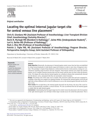 Original contribution
Locating the optimal internal jugular target site
for central venous line placement☆
Chris R. Giordano MD (Assistant Professor of Anesthesiology; Liver Transplant Division
Chief; Anesthesiology Clerkship Director)⁎,
Kevin R. Murtagh MD (Resident in Radiology)1
, Jaime Mills (Undergraduate Student)2
,
Lori A. Deitte MD (Professor of Radiology)3
,
Mark J. Rice MD (Professor of Anesthesiology)3
,
Patrick J. Tighe MD, MS (Assistant Professor of Anesthesiology; Program Director,
Perioperative Analytics Group; Joint Assistant Professor of Orthopedics)
Department of Anesthesiology, University of Florida, Gainesville, FL 32610, USA
Received 24 March 2015; revised 16 March 2016; accepted 17 March 2016
Keywords:
Internal jugular size
differences;
Central line placement;
Ultrasound guidance;
Internal jugular anatomy;
Neck external landmarks
Abstract
Study objective: Historically, the placement of internal jugular central venous lines has been accomplished
by using external landmarks to help identify target-rich locations in order to steer clear of dangerous struc-
tures. This paradigm is largely being displaced, as ultrasound has become routine practice, raising new con-
siderations regarding target locations and risk mitigation. Most human anatomy texts depict the internal
jugular vein as a straight columnar structure that exits the cranial vault the same size that it enters the thoracic
cavity. We dispute the notion that the internal jugulars are cylindrical columns that symmetrically descend
into the thoracic cavity, and purport that they are asymmetric conical structures.
Design: The primary aim of this study was to evaluate 100 consecutive adult chest and neck computed to-
mography exams that were imaged at an inpatient hospital. We measured the internal jugular on the left and
right sides at three different levels to look for differences in size as the internal jugular descends into the tho-
racic cavity.
Main results: We revealed that as the internal jugular descends into the thorax, the area of the vessel in-
creases and geometrically resembles a conical structure. We also reconﬁrmed that the left internal jugular
is smaller than the right internal jugular.
Conclusions: Understanding that the largest target area for central venous line placement is the lower portion
of the right internal jugular vein will help to better target vascular access for central line placement. This is
☆
This work was supported by the Departments of Anesthesiology and Radiology, and by a K23 grant to Dr. Patrick Tighe (no. K23 GM102697).
⁎ Corresponding author at: Department of Anesthesiology, University of Florida College of Medicine, 1600 SW Archer Road, PO Box 100254, Gainesville, FL
32610, USA. Tel.: +1 352 222 7855; fax: +1 352 392 7029.
E-mail address: cgiordano@anest.uﬂ.edu (C.R. Giordano).
1
Present address: St. Joseph's Hospital, 3001 West Dr. Martin Luther King Jr. Blvd., Tampa, FL 33607, USA.
2
Present address: Nova Southeastern University, 3301 College Ave., Fort Lauderdale, FL 33314, USA.
3
Present address: Vanderbilt University College of Medicine, 2215 Garland Ave., Nashville, TN 37232, USA.
http://dx.doi.org/10.1016/j.jclinane.2016.03.070
0952-8180/© 2016 Elsevier Inc. All rights reserved.
Journal of Clinical Anesthesia (2016) 33, 198–202
 