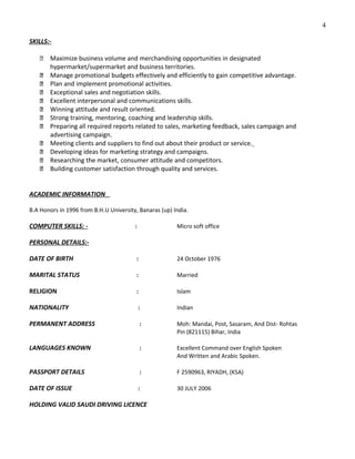 SKILLS:-
 Maximize business volume and merchandising opportunities in designated
hypermarket/supermarket and business territories.
 Manage promotional budgets effectively and efficiently to gain competitive advantage.
 Plan and implement promotional activities.
 Exceptional sales and negotiation skills.
 Excellent interpersonal and communications skills.
 Winning attitude and result oriented.
 Strong training, mentoring, coaching and leadership skills.
 Preparing all required reports related to sales, marketing feedback, sales campaign and
advertising campaign.
 Meeting clients and suppliers to find out about their product or service.
 Developing ideas for marketing strategy and campaigns.
 Researching the market, consumer attitude and competitors.
 Building customer satisfaction through quality and services.
ACADEMIC INFORMATION
B.A Honors in 1996 from B.H.U University, Banaras (up) India.
COMPUTER SKILLS: - : Micro soft office
PERSONAL DETAILS:-
DATE OF BIRTH : 24 October 1976
MARITAL STATUS : Married
RELIGION : Islam
NATIONALITY : Indian
PERMANENT ADDRESS : Moh: Mandai, Post, Sasaram, And Dist- Rohtas
Pin (821115) Bihar, India
LANGUAGES KNOWN : Excellent Command over English Spoken
And Written and Arabic Spoken.
PASSPORT DETAILS : F 2590963, RIYADH, (KSA)
DATE OF ISSUE : 30 JULY 2006
HOLDING VALID SAUDI DRIVING LICENCE
4
 