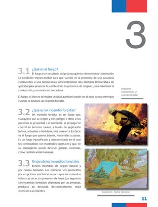 11
3.1 ¿Qué es el fuego?
El fuego es el resultado del proceso químico denominado combustión.
La condición imprescindible para que suceda, es la presencia de una sustancia
combustible a una temperatura suficientemente alta (llamada temperatura de
ignición) para provocar la combustión, la presencia de oxígeno, para mantener la
combustión, y una reacción en cadena.
El fuego, si bien es de mucha utilidad, también puede ser el peor de los enemigos
cuando se produce un incendio forestal.
3.2 ¿Qué es un incendio forestal?
Un incendio forestal es un fuego que,
cualquiera sea su origen y con peligro o daño a las
personas, la propiedad o el ambiente, se propaga sin
control en terrenos rurales, a través de vegetación
leñosa, arbustiva o herbácea, viva o muerta. Es decir,
es el fuego que quema árboles, matorrales y pastos.
Es un fuego injustificado y descontrolado en el cual
los combustibles son materiales vegetales y que, en
su propagación puede destruir ganado, viviendas,
como también vidas humanas.
3.3 Origen de los incendios forestales
Existen incendios de origen natural y
por causas humanas. Los primeros son producidos
por erupciones volcánicas o por rayos en tormentas
eléctricas secas, sin presencia de lluvia. Los segundos
son incendios forestales originados por las personas,
producto de descuido, desconocimiento, mala
intención o accidentes.
3
Brigadista
combatiendo un
incendio forestal
Ilustración: Carlos Cárcamo
 