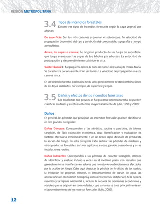 12
REGIÓN METROPOLITANA
3.4 Tipos de incendios forestales
Existen tres tipos de incendios forestales según la capa vegetal que
afectan:
De superficie: Son los más comunes y queman el sotobosque. Su velocidad de
propagación dependerá del tipo y condición del combustible, topografía y tiempo
atmosférico.
Aéreo, de copas o corona: Se originan producto de un fuego de superficie,
que luego avanza por las copas de los árboles y/o arbustos. La velocidad de
propagación y desprendimiento calórico es alta.
Subterráneos: El fuego quema raíces, la capa de humus del suelo y la micro-fauna.
Se caracteriza por una combustión sin llamas. La velocidad de propagación en este
caso es lenta.
En un incendio forestal casi nunca se da uno; generalmente se dan combinaciones
de los tipos señalados; por ejemplo, de superficie y copas.
3.5 Daños y efectos de los incendios forestales
Los problemas que provoca el fuego como incendio forestal se pueden
clasificar en daños y efectos (obtenido mayoritariamente de julio, 1998 y 2005):
Daños
En general, las pérdidas que provocan los incendios forestales pueden clasificarse
en dos grandes categorías:
Daños Directos: Corresponden a las pérdidas, totales o parciales, de bienes
tangibles, de fácil valoración económica, cuya identificación y evaluación es
factible efectuarla inmediatamente o en un breve lapso después de producida
la acción del fuego. En esta categoría cabe señalar las pérdidas de maderas y
otros productos forestales, cultivos agrícolas, cercos, ganado, aserraderos y otras
instalaciones rurales.
Daños Indirectos: Corresponden a las pérdidas de carácter intangible, difíciles
de identificar y evaluar, incluso a veces en el mediano plazo, con secuelas que
generalmente se manifiestan en valores que no estuvieron directamente afectados
por la acción del fuego. Cabe aquí destacar la pérdida de fertilidad de los suelos,
la iniciación de procesos erosivos, el embancamiento de cursos de agua, las
alteraciones en el equilibrio biológico y en los ecosistemas, el deterioro de la belleza
escénica y la higiene ambiental e, incluso, la secuela de problemas económicos y
sociales que se originan en comunidades, cuyo sustento se basa principalmente en
el aprovechamiento de los recursos forestales (Julio, 2005).
 