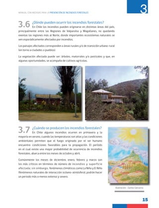 15
MANUAL CON MEDIDAS PARA LA PREVENCIÓN DE INCENDIOS FORESTALES 3
3.6 ¿Dónde pueden ocurrir los incendios forestales?
En Chile los incendios pueden originarse en distintas áreas del país,
principalmente entre las Regiones de Valparaíso y Magallanes, no quedando
exentas las regiones más al Norte, donde importantes ecosistemas naturales se
ven esporádicamente afectados por incendios.
Los paisajes afectados corresponden a áreas rurales y/o de transición urbano-rural
(en torno a ciudades o pueblos).
La vegetación afectada puede ser: árboles, matorrales y/o pastizales y que, en
algunas oportunidades, se acompaña de cultivos agrícolas.
3.7 ¿Cuándo se producen los incendios forestales?
En Chile algunos incendios ocurren en primavera y la
mayoría en verano, cuando las temperaturas son altas y las condiciones
ambientales permiten que el fuego originado por el ser humano
encuentre condiciones favorables para la propagación. El período
en el cual existe una mayor probabilidad de ocurrencia de incendios
forestales, abarca entre los meses de octubre y abril.
Comúnmente los meses de diciembre, enero, febrero y marzo son
los más críticos en términos de número de incendios y superficie
afectada; sin embargo, fenómenos climáticos como La Niña y El Niño
(fenómenos naturales de interacción océano-atmósfera), podrán hacer
un periodo más o menos extenso y severo.
Ilustración: Carlos Cárcamo
 