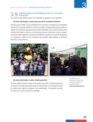 17
MANUAL CON MEDIDAS PARA LA PREVENCIÓN DE INCENDIOS FORESTALES 3
3.9 ¿Cómo puede la comunidad prevenir los incendios
forestales?
Las acciones que puede realizar la comunidad se agrupan en las siguientes:
»
» Acciones destinadas a evitar que ocurran los incendios forestales
Debido a que en Chile casi la totalidad de los incendios se originan por actividades
humanas, las acciones deberán centrarse en educar a las personas para erradicar o
regular las conductas que generan incendios forestales. Las acciones de educación
estarán orientadas a informar y concientizar sobre el importante rol que cumplen
las formaciones vegetales en nuestra localidad, en el país y en el mundo en general,
y a esclarecer cuáles son las conductas que pueden desencadenar un incendio
forestal y cómo evitarlas.
»
» Acciones destinadas a evitar el daño potencial
En áreas donde existe el riesgo de incendios forestales es fundamental que
se realicen acciones previas para que, en caso de ocurrir un incendio forestal,
los daños sean menores respecto a los potenciales. Un ejemplo de estas
acciones es la construcción de cortafuego.
Actividades para la
prevención de incendios
forestales dirigidas a la
población escolar
 