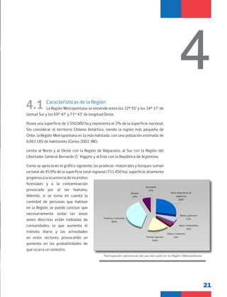 21
4.1 Características de la Región
La Región Metropolitana se extiende entre los 32º 55’ y los 34º 17’ de
latitud Sur y los 69° 47’ y 71° 43’ de longitud Oeste.
Posee una superficie de 1.550.000 ha y representa el 2% de la superficie nacional.
Sin considerar el territorio Chileno Antártico, siendo la región más pequeña de
Chile, la Región Metropolitana es la más habitada, con una población estimada de
6.061.185 de habitantes (Censo 2002, INE).
Limita al Norte y al Oeste con la Región de Valparaíso, al Sur con la Región del
Libertador General Bernardo O´Higgins y al Este con la República de Argentina.
Como se aprecia en el gráfico siguiente, las praderas-matorrales y bosques suman
un total de 45,9% de la superficie total regional (711.450 ha), superficie altamente
propensaalaocurrenciadeincendios
forestales y a la contaminación
provocada por el ser humano.
Además, si se toma en cuenta la
cantidad de personas que habitan
en la Región, se puede concluir que
necesariamente todas las áreas
antes descritas están rodeadas de
comunidades, lo que aumenta el
tránsito diario y las actividades
en estos sectores, provocando un
aumento en las probabilidades de
que ocurra un siniestro.
4
Participación porcentual del uso del suelo en la Región Metropolitana
Aguas continentales
0,2%
Terrenos agrícolas
16,6%
Praderas y matorrales
39,5%
Áreas desprovistas de
vegetación
28,0%
Humedales
0,3%
Bosques
6,4%
Urbano e industrial
3,9%
Nieves y glaciares
5,1%
 