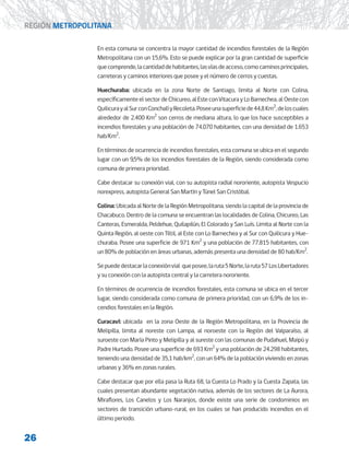 26
REGIÓN METROPOLITANA
En esta comuna se concentra la mayor cantidad de incendios forestales de la Región
Metropolitana con un 15,6%. Esto se puede explicar por la gran cantidad de superficie
quecomprende,lacantidaddehabitantes,lasvíasdeacceso,comocaminosprincipales,
carreteras y caminos interiores que posee y el número de cerros y cuestas.
Huechuraba: ubicada en la zona Norte de Santiago, limita al Norte con Colina,
específicamenteelsectordeChicureo,alEsteconVitacurayLoBarnechea,alOestecon
QuilicurayalSurconConchalíyRecoleta.Poseeunasuperficiede44,8Km2
,deloscuales
alrededor de 2.400 Km2
son cerros de mediana altura, lo que los hace susceptibles a
incendios forestales y una población de 74.070 habitantes, con una densidad de 1.653
hab/Km2
.
En términos de ocurrencia de incendios forestales, esta comuna se ubica en el segundo
lugar con un 9,5% de los incendios forestales de la Región, siendo considerada como
comuna de primera prioridad.
Cabe destacar su conexión vial, con su autopista radial nororiente, autopista Vespucio
norexpress, autopista General San Martín y Túnel San Cristóbal.
Colina: Ubicada al Norte de la Región Metropolitana, siendo la capital de la provincia de
Chacabuco. Dentro de la comuna se encuentran las localidades de Colina, Chicureo, Las
Canteras, Esmeralda, Peldehue, Quilapilún, El Colorado y San Luís. Limita al Norte con la
Quinta Región, al oeste con Tiltil, al Este con Lo Barnechea y al Sur con Quilicura y Hue-
churaba. Posee una superficie de 971 Km2
y una población de 77.815 habitantes, con
un 80% de población en áreas urbanas, además presenta una densidad de 80 hab/Km2
.
Sepuededestacarlaconexiónvial queposee,laruta5Norte,laruta57LosLibertadores
y su conexión con la autopista central y la carretera nororiente.
En términos de ocurrencia de incendios forestales, esta comuna se ubica en el tercer
lugar, siendo considerada como comuna de primera prioridad, con un 6,9% de los in-
cendios forestales en la Región.
Curacaví: ubicada en la zona Oeste de la Región Metropolitana, en la Provincia de
Melipilla, limita al noreste con Lampa, al noroeste con la Región del Valparaíso, al
suroeste con María Pinto y Melipilla y al sureste con las comunas de Pudahuel, Maipú y
Padre Hurtado. Posee una superficie de 693 Km2
y una población de 24.298 habitantes,
teniendo una densidad de 35,1 hab/km2
, con un 64% de la población viviendo en zonas
urbanas y 36% en zonas rurales.
Cabe destacar que por ella pasa la Ruta 68, la Cuesta Lo Prado y la Cuesta Zapata, las
cuales presentan abundante vegetación nativa, además de los sectores de La Aurora,
Miraflores, Los Canelos y Los Naranjos, donde existe una serie de condominios en
sectores de transición urbano-rural, en los cuales se han producido incendios en el
último periodo.
 