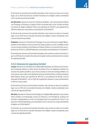 27
MANUAL CON MEDIDAS PARA LA PREVENCIÓN DE INCENDIOS FORESTALES 4
En términos de ocurrencia de incendios forestales, esta comuna se ubica en el cuarto
lugar, con un 6,8% del total de incendios forestales en la Región, siendo considerada
como comuna de primera prioridad.
San Bernardo: ubicada al oeste de la Provincia de Maipo, esta comuna limita al Norte
con El Bosque, La Pintana y Lo Espejo. Al Este con Puente Alto, al Sur con Buin, al Oeste
con Calera de Tango y Talagante. Posee una superficie de 155 Km2
y una población de
246.762 habitantes, alcanzando una densidad de 1.592 hab/Km2
.
En términos de ocurrencia de incendios forestales, esta comuna se ubica en el quinto
lugar con un 5,5% de los incendios forestales de la Región, siendo considerada como
comuna de primera prioridad.
Pudahuel: ubicada en la Provincia de Santiago, en la zona central de la región Metro-
politana, limita al Norte con las comunas de Lampa y Quilicura, al Sur con Maipú, al Este
conlascomunasdeRenca,CerroNaviayLoPradoyalOesteconCuracaví.Poseeunasu-
perficie de 197 Km2
y 230.658 habitantes, alcanzando una densidad de 1.170 hab/Km2
.
En términos de ocurrencia de incendios forestales, esta comuna se ubica en el sexto lu-
gar,con6,5%delosincendiosforestalesdelaregión,siendoconsideradacomocomuna
de segunda prioridad.
4.3.2. Comunas de segunda prioridad
Lampa: ubicada en la zona Norte de la Región Metropolitana, en la Provincia de Chaca-
buco, limitando al Norte con Tiltil, al Este con Colina, al Sur con Pudahuel y al Oeste con
Curacaví. Se puede considerar una comuna cercana al centro de Santiago debido a las
rutas que los unen, tales como Autopista Central, Costanera Norte y Américo Vespucio
Norte Express. Posee una superficie de 452 Km2
y una población de 40.228, con una
densidad de 89 hab/Km2
, con un 70% de la población viviendo en zonas urbanizadas y
el 30% en zonas rurales.
En términos de ocurrencia de incendios forestales, esta comuna se ubica en el séptimo
lugar con un 5,9% de los incendios forestales en la Región, siendo considerada como
comuna de segunda prioridad.
Recoleta: ubicadaenlaProvinciadeSantiago,enla RegiónMetropolitana,esta comuna
limita al Norte con Huechuraba, al Este con Vitacura y con Providencia, al Oeste con
Conchalí e Independencia y al Sur con Santiago. Posee una superficie de 16 Km2
y en
ella viven 148.220 habitantes, posicionándola como la comuna con mayor densidad de
la Región con 9.264 hab/Km2
.
En términos de ocurrencia de incendios forestales, esta comuna se ubica en el octavo
lugar con un 5,5% de los incendios forestales de la Región, siendo considerada como
comuna de segunda prioridad.
 