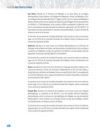 28
REGIÓN METROPOLITANA
San Pedro: ubicada en la Provincia de Melipilla en la zona Oeste de la Región
Metropolitana. Limita al Norte con la Región de Valparaíso, al Este con Melipilla, al Sur
con la Región del Libertador Bernardo O´Higgins, al Este con las comunas de Melipilla y
Alhué,yalOestelimitaconlasregionesdeValparaísoydeO’Higgins.Poseeunasuperficie
de 788 Km2
y 7.549 habitantes, de los cuales el 100% corresponde a población rural,
por lo cual presenta una baja densidad de población registrando sólo 9,6 hab/Km2
, lo
que implica una alta continuidad de material combustible debido a la gran cantidad de
sectores eriazos en la comuna.
En términos de ocurrencia de incendios forestales, esta comuna se ubica en el noveno
lugar con un 5,2% de los incendios forestales de la Región, siendo considerada como
comuna de segunda prioridad.
Quilicura: ubicada en la zona centro de la Región Metropolitana en la Provincia de
Santiago, limita al Norte con Colina, con Huechuraba y Conchalí al Este, al Sur con Renca
y al Oeste con Pudahuel y Lampa. Su superficie es de 58 Km2
y en ella habitan 126.518
habitantes, alcanzando una densidad de 2.181 hab/Km2
.
En términos de ocurrencia de incendios forestales, esta comuna se ubica en el décimo
lugar con un 3,2% de los incendios forestales de la Región, siendo considerada como
comuna de segunda prioridad.
Renca: ubicada en la zona norte de la Provincia de Santiago, limitando al Norte con la
comuna de Quilicura, al Este con Conchalí e Independencia, al Sur con Cerro Navia y
QuintaNormal,yalOesteconPudahuel.Poseeunasuperficiede24Km2
yunapoblación
de 133.518 habitantes, de los cuales la totalidad vive en áreas urbanizadas, alcanzando
una densidad de 5.563 hab/Km2
.
En términos de ocurrencia de incendios forestales, esta comuna se ubica en el décimo
primer lugar con un 2,9% de los incendios forestales de la Región, siendo considerada
como comuna de segunda prioridad.
Puente Alto: ubicada en la Provincia de Cordillera, en el sector centro de la Región
Metropolitana, su superficie es de 88 Km2
y en ella habitan 492.915 habitantes,
posicionándola como la comuna con más habitantes de la Región con una densidad de
5.601 hab/Km2
. Limita al Norte con La Florida, al Este con San José de Maipo, al Oeste
con San Bernardo y La Pintana, y al Sur con Pirque.
En términos de ocurrencia de incendios forestales, esta comuna se ubica en el décimo
segundo lugar con un 2,5% de los incendios forestales de la región, siendo considerada
como comuna de segunda prioridad.
 