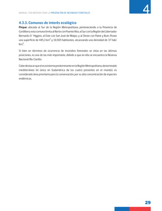 29
MANUAL CON MEDIDAS PARA LA PREVENCIÓN DE INCENDIOS FORESTALES 4
4.3.3. Comunas de interés ecológico
Pirque: ubicada al Sur de la Región Metropolitana, perteneciendo a la Provincia de
Cordillera,estacomunalimitaalNorteconPuenteAlto,alSurconlaRegióndelLibertador
Bernardo O´Higgins, al Este con San José de Maipo, y al Oeste con Paine y Buin. Posee
una superficie de 445,3 km2
y 16.565 habitantes, alcanzando una densidad de 37 hab/
Km2
.
Si bien en términos de ocurrencia de incendios forestales se sitúa en las últimas
posiciones, es una de las más importante, debido a que en ella se encuentra la Reserva
Nacional Río Clarillo.
CabedestacarqueelecosistemapredominanteenlaRegiónMetropolitana,denominado
mediterráneo (el único en Sudamérica de los cuatro presentes en el mundo), es
considerado área prioritaria para la conservación, por su alta concentración de especies
endémicas.
 