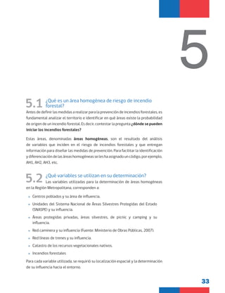 33
5
5.1 ¿Qué es un área homogénea de riesgo de incendio
forestal?
Antes de definir las medidas a realizar para la prevención de incendios forestales, es
fundamental analizar el territorio e identificar en qué áreas existe la probabilidad
de origen de un incendio forestal. Es decir, contestar la pregunta ¿dónde se pueden
iniciar los incendios forestales?
Estas áreas, denominadas áreas homogéneas, son el resultado del análisis
de variables que inciden en el riesgo de incendios forestales y que entregan
información para diseñar las medidas de prevención. Para facilitar la identificación
ydiferenciacióndelasáreashomogéneasseleshaasignadouncódigo,porejemplo,
AH1, AH2, AH3, etc.
5.2 ¿Qué variables se utilizan en su determinación?
Las variables utilizadas para la determinación de áreas homogéneas
en la Región Metropolitana, corresponden a:
»
» Centros poblados y su área de influencia.
»
» Unidades del Sistema Nacional de Áreas Silvestres Protegidas del Estado
(SNASPE) y su influencia.
»
» Áreas protegidas privadas, áreas silvestres, de picnic y camping y su
influencia.
»
» Red caminera y su influencia (Fuente: Ministerio de Obras Públicas, 2007).
»
» Red líneas de trenes y su influencia.
»
» Catastro de los recursos vegetacionales nativos.
»
» Incendios forestales
Para cada variable utilizada, se requirió su localización espacial y la determinación
de su influencia hacia el entorno.
 