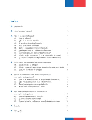 Índice
1. Introducción 5
2. ¿Cómo usar este manual? 7
3. ¿Qué es un incendio forestal? 9
3.1. ¿Qué es el fuego? 11
3.2. ¿Qué es un incendio forestal? 11
3.3. Origen de los incendios forestales 11
3.4. Tipos de incendios forestales 12
3.5. Daños y efectos de los incendios forestales 12
3.6. ¿Dónde pueden ocurrir los incendios forestales? 15
3.7. ¿Cuándo se producen los incendios forestales? 15
3.8. ¿Cuáles son las causas específicas de los incendios forestales? 16
3.9. ¿Cómo puede la comunidad prevenir los incendios forestales? 17
4. Los incendios forestales en la Región Metropolitana 19
4.1. Características de la Región 21
4.2. Número y superficie afectada por incendios forestales en la Región 22
4.3. Comunas prioritarias en la Región 24
5. ¿Dónde se pueden aplicar las medidas de prevención
en la Región Metropolitana? 31
5.1. ¿Qué es un área homogénea de riesgo de incendio forestal? 33
5.2. ¿Qué variables se utilizan en su determinación? 33
5.3. Áreas homogéneas presentes en la Región 34
5.4. Mapas áreas homogéneas por Comuna 36
6. ¿Qué medidas de prevención se pueden aplicar
en la Región Metropolitana 49
6.1. ¿Quién deberá aplicar las medidas? 51
6.2. ¿Cómo se ordenan las medidas? 51
6.3. Descripción de las medidas por grupo de áreas homogéneas 52
7. Glosario 69
8. Bibliografía 71
 
