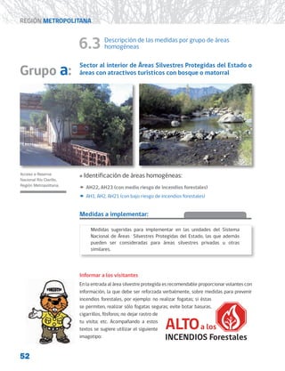 52
REGIÓN METROPOLITANA
6.3 Descripción de las medidas por grupo de áreas
homogéneas
Sector al interior de Áreas Silvestres Protegidas del Estado o
áreas con atractivos turísticos con bosque o matorral
»
» Identificación de áreas homogéneas:
x
x AH22, AH23 (con medio riesgo de incendios forestales)
x
x AH1, AH2, AH21 (con bajo riesgo de incendios forestales)
Medidas a implementar:
Informar a los visitantes
En la entrada al área silvestre protegida es recomendable proporcionar volantes con
información, la que debe ser reforzada verbalmente, sobre medidas para prevenir
incendios forestales, por ejemplo: no realizar fogatas; si éstas
se permiten, realizar sólo fogatas seguras; evite botar basuras,
cigarrillos, fósforos; no dejar rastro de
tu visita; etc. Acompañando a estos
textos se sugiere utilizar el siguiente
imagotipo:
Acceso a Reserva
Nacional Río Clarillo,
Región Metropolitana.
Grupo a:
Medidas sugeridas para implementar en las unidades del Sistema
Nacional de Áreas Silvestres Protegidas del Estado, las que además
pueden ser consideradas para áreas silvestres privadas u otras
similares.
 