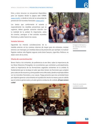 53
MANUAL CON MEDIDAS PARA LA PREVENCIÓN DE INCENDIOS FORESTALES 6
Este y otros recursos se encuentran disponibles
para ser bajados desde la página web CONAF,
www.conaf.cl, o desde el sitio de la comunidad de
prevención de incendios forestales: www.cpif.cl
Los textos que conformarán el volante y
especialmente las medidas preventivas que se
sugieran, deben guardar estrecha relación con
la realidad de la unidad. Es importante, antes
de crearlos, averiguar si han existido incendios
forestales y cuáles fueron las causas.
Instalar letreros
Siguiendo las mismas consideraciones de la
medida anterior, en los caminos internos de mayor paso de visitantes, instalar
letreros con mensajes y/o medidas básicas de prevención; por ejemplo: no realizar
fogatas; realizar sólo fogatas seguras; evite botar basuras, cigarrillos, fósforos; no
dejes rastro de tu visita.
Charla de concientización
Breve charla a los visitantes, de preferencia al aire libre, sobre la importancia de
las Áreas Silvestres Protegidas, los ecosistemas que contienen y principalmente,
sobre la importancia de las formaciones vegetales existentes en la unidad. Es
fundamental que se recalque el valor que ellas tienen, las funciones que cumplen
paracadaunodenosotrosycómopuedenverseafectadas,dondeunejemplodeben
ser los incendios forestales y sus causas. Tenga presente que esta actividad tiene
por objetivo generar conocimiento en la población, hecho no menor, pues es sabido
que el conocer genera valor y el valor genera conductas de cuidado. ¡El que conoce
cuida!
Charla de concientización
a población escolar.
Entrega de información a
los visitantes a las áreas
silvestres.
 