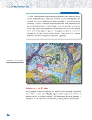 54
REGIÓN METROPOLITANA
La Educación Ambiental es una herramienta fundamental a la hora de proteger
nuestro medioambiente, sus bosques, montañas y cuencas hidrográficas. No
obstante, los mejores resultados se obtienen cuando la base para entregar
contenidos se realiza a través del concepto de sistemas -todo está relacionado
y en constante interacción-, resaltando y promoviendo que todos somos parte
deunoyque,porlotanto,aunqueparezcanmenores,nuestrasaccionessiempre
tienen un impacto. Algunos negativos y otros positivos. Es más, si sumamos
los negativos de cada persona, pueden llegar a constituirse en la causa de
problemas ambientales regionales, nacionales y globales.
Cuidado con el uso del fuego
No usar fuego al interior de la unidad o sólo permitir su uso controlado. Por ejemplo,
sólo se deberá permitir realizar fogatas seguras. La basura generada al interior de
la unidad deberá ser tratada o retirada y bajo ninguna circunstancia quemada. La
prohibición es más importante e indeclinable, si el área presenta fuerte viento.
Ilustración: Carlos Cárcamo
 