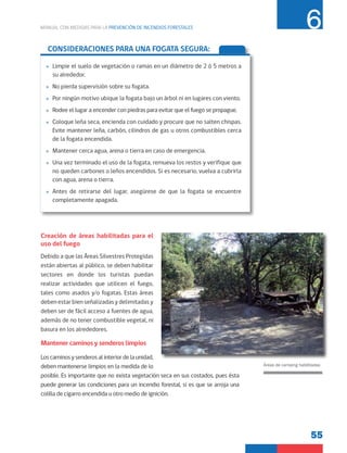 55
MANUAL CON MEDIDAS PARA LA PREVENCIÓN DE INCENDIOS FORESTALES 6
Creación de áreas habilitadas para el
uso del fuego
Debido a que las Áreas Silvestres Protegidas
están abiertas al público, se deben habilitar
sectores en donde los turistas puedan
realizar actividades que utilicen el fuego,
tales como asados y/o fogatas. Estas áreas
deben estar bien señalizadas y delimitadas y
deben ser de fácil acceso a fuentes de agua,
además de no tener combustible vegetal, ni
basura en los alrededores.
Mantener caminos y senderos limpios
Los caminos y senderos al interior de la unidad,
deben mantenerse limpios en la medida de lo
posible. Es importante que no exista vegetación seca en sus costados, pues ésta
puede generar las condiciones para un incendio forestal, si es que se arroja una
colilla de cigarro encendida u otro medio de ignición.
Áreas de camping habilitadas
CONSIDERACIONES PARA UNA FOGATA SEGURA:
»
» Limpie el suelo de vegetación o ramas en un diámetro de 2 ó 5 metros a
su alrededor.
»
» No pierda supervisión sobre su fogata.
»
» Por ningún motivo ubique la fogata bajo un árbol ni en lugares con viento.
»
» Rodee el lugar a encender con piedras para evitar que el fuego se propague.
»
» Coloque leña seca, encienda con cuidado y procure que no salten chispas.
Evite mantener leña, carbón, cilindros de gas u otros combustibles cerca
de la fogata encendida.
»
» Mantener cerca agua, arena o tierra en caso de emergencia.
»
» Una vez terminado el uso de la fogata, remueva los restos y verifique que
no queden carbones o leños encendidos. Si es necesario, vuelva a cubrirla
con agua, arena o tierra.
»
» Antes de retirarse del lugar, asegúrese de que la fogata se encuentre
completamente apagada.
 