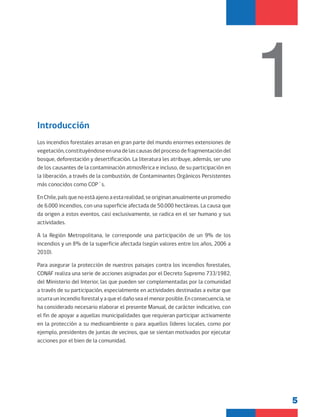 5
Introducción
Los incendios forestales arrasan en gran parte del mundo enormes extensiones de
vegetación,constituyéndoseenunadelascausasdelprocesodefragmentacióndel
bosque, deforestación y desertificación. La literatura les atribuye, además, ser uno
de los causantes de la contaminación atmosférica e incluso, de su participación en
la liberación, a través de la combustión, de Contaminantes Orgánicos Persistentes
más conocidos como COP´s.
EnChile,paísquenoestáajenoaestarealidad,seoriginananualmenteunpromedio
de 6.000 incendios, con una superficie afectada de 50.000 hectáreas. La causa que
da origen a estos eventos, casi exclusivamente, se radica en el ser humano y sus
actividades.
A la Región Metropolitana, le corresponde una participación de un 9% de los
incendios y un 8% de la superficie afectada (según valores entre los años, 2006 a
2010).
Para asegurar la protección de nuestros paisajes contra los incendios forestales,
CONAF realiza una serie de acciones asignadas por el Decreto Supremo 733/1982,
del Ministerio del Interior, las que pueden ser complementadas por la comunidad
a través de su participación, especialmente en actividades destinadas a evitar que
ocurraunincendioforestalyaqueeldañoseaelmenorposible.Enconsecuencia,se
ha considerado necesario elaborar el presente Manual, de carácter indicativo, con
el fin de apoyar a aquellas municipalidades que requieran participar activamente
en la protección a su medioambiente o para aquellos líderes locales, como por
ejemplo, presidentes de juntas de vecinos, que se sientan motivados por ejecutar
acciones por el bien de la comunidad.
1
 