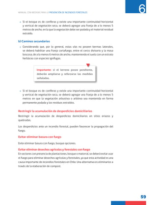 59
MANUAL CON MEDIDAS PARA LA PREVENCIÓN DE INCENDIOS FORESTALES 6
»
» Si el bosque es de coníferas y existe una importante continuidad horizontal
y vertical de vegetación seca, se deberá agregar una franja de a lo menos 5
metros de ancho, en la que la vegetación debe ser podada y el material residual
extraído.
b) Caminos secundarios
»
» Considerando que, por lo general, estas vías no poseen bermas laterales,
se deberá habilitar una franja cortafuego, entre el cerco divisorio y la masa
boscosa, de a lo menos 6 metros de ancho, manteniendo el suelo con un estrato
herbáceo con especies ignífugas.
»
» Si el bosque es de coníferas y existe una importante continuidad horizontal
y vertical de vegetación seca, se deberá agregar una franja de a lo menos 5
metros en que la vegetación arbustiva o arbórea sea mantenida en forma
permanente podada y los residuos extraídos.
Restringir la acumulación de desperdicios domiciliarios
Restringir la acumulación de desperdicios domiciliarios en sitios eriazos y
quebradas.
Los desperdicios ante un incendio forestal, pueden favorecer la propagación del
fuego.
Evitar eliminar basura con fuego
Evite eliminar basura con fuego, busque opciones.
Evitar eliminar desechos agrícolas y forestales con fuego
En sectores con presencia de plantaciones, bosque o matorral, se deberá evitar usar
el fuego para eliminar desechos agrícolas y forestales, ya que esta actividad es una
causa importante de incendios forestales en Chile. Una alternativa es eliminarlos a
través de la elaboración de compost.
Importante: si el terreno posee pendiente,
deberán ampliarse y reforzarse las medidas
señaladas.
 