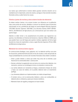 63
MANUAL CON MEDIDAS PARA LA PREVENCIÓN DE INCENDIOS FORESTALES 6
Los textos que conformarán el letrero deben guardar estrecha relación con la
realidad local. Es importante, antes de crearlos, averiguar si han existido incendios
forestales antes y cuáles fueron las causas.
Charlas a juntas de vecinos y otros actores locales de relevancia
Se deben realizar charlas a los actores locales con influencia en la población,
tales como juntas de vecinos, dándoles a conocer los distintos tipos de decretos
relacionados al uso y prohibición del fuego en nuestra Región (Decreto Supremo
276/1980, Decreto Supremo 100/1990 y los Decretos Exentos 89/97-584/06-
464/11, del Ministerio de Agricultura) y las consecuencias que trae realizar una
quema ilegal.
Además se debe incitar a los propietarios/as de predios que regularicen sus
quemas, inscribiéndose al Sistema de Asistencia a Quemas (SAQ) de CONAF, para
que puedan hacer uso del fuego para quemar residuos vegetales de forma legal
durante los meses de septiembre a marzo, según Decreto Supremo 276 de 1980,
del Ministerio de Agricultura.
Mantener las construcciones seguras
En construcciones (bodegas, casas, galpones, etc.) se deberán verificar una serie
de situaciones, preferentemente durante el mes de octubre o antes del período de
mayor probabilidad de ocurrencia de incendios forestales. Éstas deben considerar:
»
» Aislar y podar árboles o ramas que estén muy cerca de la vivienda y que
favorezcan la continuidad árbol- construcción.
»
» Extraer y eliminar la vegetación seca en torno a la construcción. Además, si es
necesario, construir un cortafuego en torno a la vivienda o construcción.
»
» Los techos deberán ser resistentes al fuego y mantenerse limpios de ramas
u hojas. Las casas de madera, en lo posible, deberán tener un tratamiento
ignífugo.
»
» Las chimeneas deberán ser implementadas con mallas atrapachispas.
»
» Si existen cerca, o en la construcción, bidones u otros con combustible, se
deberán ubicar a distancia y optar por envases metálicos.
»
» Mantener llaves de regadío y mangueras en buen estado.
 
