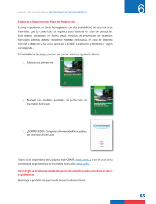 65
MANUAL CON MEDIDAS PARA LA PREVENCIÓN DE INCENDIOS FORESTALES 6
Elaborar e implementar Plan de Protección
Es muy importante, en áreas homogéneas con alta probabilidad de ocurrencia de
incendios, que la comunidad se organice para elaborar un plan de protección.
Este deberá establecer, en forma anual, medidas de prevención de incendios
forestales; además, deberá considerar medidas destinadas, en caso de incendio
forestal, a detectar y dar aviso oportuno a CONAF, Carabineros y Bomberos –según
corresponda-.
Como material de apoyo, pueden ser consultados los siguientes textos:
»
» Silvicultura preventiva
»
» Manual con medidas prediales de protección de
incendios forestales
»
» ¡CORTAFUEGO!-GuíaparalaPrevenciónParticipativa
de Incendios Forestales
Todos ellos disponibles en la página web CONAF, www.conaf.cl, o en el sitio de la
comunidad de prevención de incendios forestales: www.cpif.cl
Restringir la acumulación de desperdicios domiciliarios en sitios eriazos
y quebradas
Restringir o prohibir las quemas de desechos domiciliarios.
 