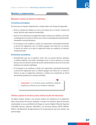 67
MANUAL CON MEDIDAS PARA LA PREVENCIÓN DE INCENDIOS FORESTALES 6
Medidas a implementar:
Mantener caminos en buenas condiciones
a) Caminos principales
En estas vías se requiere implementar, a ambos lados, tres franjas de seguridad.
»
» Entre la carpeta de rodado y el cerco, una franja, de a lo menos 3 metros de
ancho, libre de todo material combustible;
»
» Entre el cerco divisorio y la vegetación mayor, arbustos y/o árboles, una franja
cortafuego de a lo menos 5 metros, en la cual se mantenga permanentemente
manejado el estrato herbáceo;
»
» Si el bosque es de coníferas y existe una importante continuidad horizontal
y vertical de vegetación seca, se deberá agregar una franja de a lo menos
5 metros de ancho, en la que la vegetación debe ser podada y el material
residual extraído.
b) Caminos secundarios
»
» Considerando que, por lo general, estas vías no poseen bermas laterales,
se deberá habilitar una franja cortafuego entre el cerco divisorio y la masa
boscosa, de a lo menos 6 metros de ancho, manteniendo el suelo con un estrato
herbáceo con especies ignífugas.
»
» Si el bosque es de coníferas y existe una importante continuidad horizontal
y vertical de vegetación seca, se deberá agregar una franja de a lo menos 5
metros en que la vegetación arbustiva o arbórea sea mantenida en forma
permanente podada y los residuos extraídos.
Charlas a juntas de vecinos y otros actores locales de relevancia
Se deben realizar charlas a los actores locales con influencia en la población,
tales como juntas de vecinos, dándoles a conocer los distintos tipos de decretos
relacionados al uso y prohibición del fuego en nuestra Región (Decreto Supremo
276/1980, Decreto Supremo 100/1990 y los Decretos Exentos 89/97-584/06-
464/11, del Ministerio de Agricultura) y las consecuencias que trae realizar una
quema ilegal.
Importante: si el terreno posee pendiente, deberán
ampliarse y reforzarse las medidas señaladas.
 