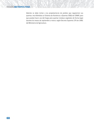 68
REGIÓN METROPOLITANA
Además se debe incitar a los propietarios/as de predios que regularicen sus
quemas, inscribiéndose al Sistema de Asistencia a Quemas (SAQ) de CONAF, para
que puedan hacer uso del fuego para quemar residuos vegetales de forma legal
durante los meses de septiembre a marzo, según Decreto Supremo 276 de 1980,
del Ministerio de Agricultura.
 