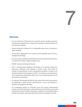 69
7
Glosario
»
» Área de influencia: Proyección en el territorio de una variable que posee
una ubicación específica en el espacio. Por ejemplo: acciones humanas en
el entorno de ciudades.
»
» Combustibilidad: Facilidad de un combustible para entrar en ignición y
seguir ardiendo.
»
» Combustible: Vegetación viva o muerta (seca) disponible para el inicio y
propagación del fuego.
»
» Compost: Humus obtenido artificialmente por descomposición bioquímica
en caliente de residuos orgánicos (www.rae.es).
»
» CONAF: Corporación Nacional Forestal.
»
» COP´s: Contaminantes Orgánicos Persistentes es el término usado para
denominar sustancias como dioxinas y furanos. Todos ellos tienen el
carácter de persistentes, es decir, permanecen presentes y activos en el
ambiente durante mucho tiempo. Los COP´s se relacionan con alteraciones
en los organismos relacionadas, entre otros, con el funcionamiento de las
hormonas y sus funciones.
»
» Cortafuego: Término general referido a porciones del territorio que carecen
de vegetación o donde existen construcciones u otros, que detienen o
reducen la propagación del fuego.
Los cortafuegos pueden ser naturales como ríos, esteros, afloramientos
rocosos, etc. O bien artificiales, es decir, hechos por el ser humano, ya sea para
la protección contra incendios forestales, y pueden ser construidos antes o
durante un incendio, o bien para otros fines, como por ejemplo un camino.
 
