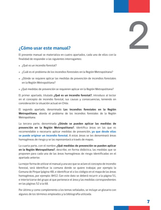 7
El presente manual se materializa en cuatro apartados, cada uno de ellos con la
finalidad de responder a las siguientes interrogantes:
»
» ¿Qué es un incendio forestal?
»
» ¿Cuál es el problema de los incendios forestales en la Región Metropolitana?
»
» ¿Dónde se requiere aplicar las medidas de prevención de incendios forestales
en la Región Metropolitana?
»
» ¿Qué medidas de prevención se requieren aplicar en la Región Metropolitana?
El primer apartado, titulado ¿Qué es un incendio forestal?, introduce al lector
en el concepto de incendio forestal, sus causas y consecuencias, teniendo en
consideración la situación actual en Chile.
El segundo apartado, denominado Los incendios forestales en la Región
Metropolitana, aborda el problema de los incendios forestales de la Región
Metropolitana.
La tercera parte, denominada ¿Dónde se pueden aplicar las medidas de
prevención en la Región Metropolitana?, identifica áreas en las que es
recomendable o necesario aplicar medidas de prevención, ya que desde ellas
se puede originar un incendio forestal. A estas áreas se les denominará áreas
homogéneas de riesgo y se las representará a través de mapas.
La cuarta parte, con el nombre ¿Qué medidas de prevención se pueden aplicar
en la Región Metropolitana?, describe, en forma didáctica, las medidas que se
proponen para cada una de las áreas homogéneas de riesgo identificadas en el
apartado anterior.
La mejor forma de utilizar el manual y una vez que se aclare el concepto de incendio
forestal, será identificar la comuna donde se quiere trabajar, por ejemplo la
Comuna de Pirque (página 48), e identificar el o los códigos en el mapa de las áreas
homogéneas, por ejemplo: AH12. Con este dato se deberá recurrir a la página 51,
e interiorizarse del grupo al que pertenece el área y las medidas correspondientes
en las páginas 52 a la 68.
Por último y como complemento a los temas señalados, se incluye un glosario con
algunos de los términos empleados y la bibliografía utilizada.
2
¿Cómo usar este manual?
 