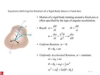 Equations Defining the Rotation of a Rigid Body About a Fixed Axis
15 - 12
• Motion of a rigid body rotating around a fixed axis is
often specified by the type of angular acceleration.










d
d
dt
d
dt
d
d
dt
dt
d





2
2
or
• Recall
• Uniform Rotation,  = 0:
t


 
 0
• Uniformly Accelerated Rotation,  = constant:
 
0
2
0
2
2
2
1
0
0
0
2 



















t
t
t
 