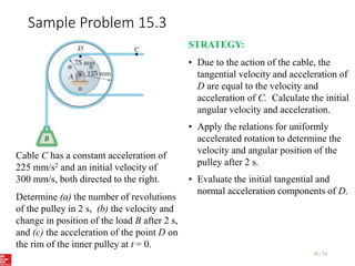 Sample Problem 15.3
15 - 13
Cable C has a constant acceleration of
225 mm/s2 and an initial velocity of
300 mm/s, both directed to the right.
Determine (a) the number of revolutions
of the pulley in 2 s, (b) the velocity and
change in position of the load B after 2 s,
and (c) the acceleration of the point D on
the rim of the inner pulley at t = 0.
STRATEGY:
• Due to the action of the cable, the
tangential velocity and acceleration of
D are equal to the velocity and
acceleration of C. Calculate the initial
angular velocity and acceleration.
• Apply the relations for uniformly
accelerated rotation to determine the
velocity and angular position of the
pulley after 2 s.
• Evaluate the initial tangential and
normal acceleration components of D.
 