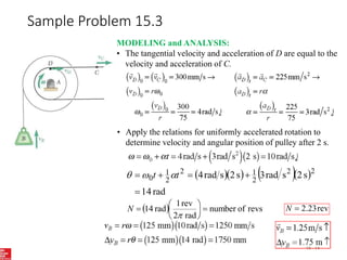 Sample Problem 15.3
15 - 14
MODELING and ANALYSIS:
• The tangential velocity and acceleration of D are equal to the
velocity and acceleration of C.
• Apply the relations for uniformly accelerated rotation to
determine velocity and angular position of pulley after 2 s.
     
rad
14
s
2
s
rad
3
s
2
s
rad
4 2
2
2
1
2
2
1
0




 t
t 


  revs
of
number
rad
2
rev
1
rad
14 








N rev
23
.
2

N
 