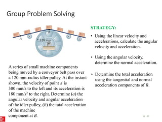 Group Problem Solving
15 - 17
A series of small machine components
being moved by a conveyor belt pass over
a 120 mm-radius idler pulley. At the instant
shown, the velocity of point A is
300 mm/s to the left and its acceleration is
180 mm/s2 to the right. Determine (a) the
angular velocity and angular acceleration
of the idler pulley, (b) the total acceleration
of the machine
component at B.
STRATEGY:
• Using the linear velocity and
accelerations, calculate the angular
velocity and acceleration.
• Using the angular velocity,
determine the normal acceleration.
• Determine the total acceleration
using the tangential and normal
acceleration components of B.
 