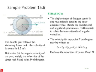 Sample Problem 15.6
15 - 25
The double gear rolls on the
stationary lower rack: the velocity of
its center is 1.2 m/s.
Determine (a) the angular velocity of
the gear, and (b) the velocities of the
upper rack R and point D of the gear.
STRATEGY:
• The displacement of the gear center in
one revolution is equal to the outer
circumference. Relate the translational
and angular displacements. Differentiate
to relate the translational and angular
velocities.
• The velocity for any point P on the gear
may be written as
Evaluate the velocities of points B and D.
A
P
A
A
P
A
P r
k
v
v
v
v










 
 
