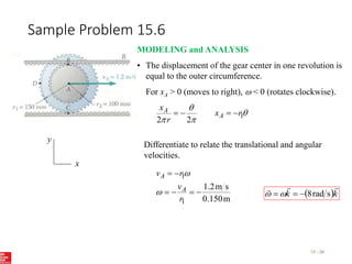 Sample Problem 15.6
15 - 26
x
y
MODELING and ANALYSIS
• The displacement of the gear center in one revolution is
equal to the outer circumference.
For xA > 0 (moves to right),  < 0 (rotates clockwise).



 1
2
2
r
x
r
x
A
A 



Differentiate to relate the translational and angular
velocities.
m
0.150
s
m
2
.
1
1
1






r
v
r
v
A
A


 k
k



s
rad
8




 