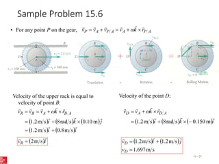 Sample Problem 15.6
15 - 27
• For any point P on the gear, A
P
A
A
P
A
P r
k
v
v
v
v










 
Velocity of the upper rack is equal to
velocity of point B:
     
   i
i
j
k
i
r
k
v
v
v A
B
A
B
R










s
m
8
.
0
s
m
2
.
1
m
10
.
0
s
rad
8
s
m
2
.
1








 
 i
vR


s
m
2

Velocity of the point D:
     i
k
i
r
k
v
v A
D
A
D







m
150
.
0
s
rad
8
s
m
2
.
1 





 
   
s
m
697
.
1
s
m
2
.
1
s
m
2
.
1



D
D
v
j
i
v



 