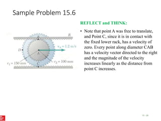 Sample Problem 15.6
15 - 28
REFLECT and THINK:
• Note that point A was free to translate,
and Point C, since it is in contact with
the fixed lower rack, has a velocity of
zero. Every point along diameter CAB
has a velocity vector directed to the right
and the magnitude of the velocity
increases linearly as the distance from
point C increases.
 