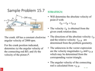 Sample Problem 15.7
15 - 29
The crank AB has a constant clockwise
angular velocity of 2000 rpm.
For the crank position indicated,
determine (a) the angular velocity of
the connecting rod BD, and (b) the
velocity of the piston P.
STRATEGY:
• Will determine the absolute velocity of
point D with
B
D
B
D v
v
v





• The velocity is obtained from the
given crank rotation data.
B
v

• The directions of the absolute velocity
and the relative velocity are
determined from the problem geometry.
D
v

B
D
v

• The unknowns in the vector expression
are the velocity magnitudes
which may be determined from the
corresponding vector triangle.
B
D
D v
v and
• The angular velocity of the connecting
rod is calculated from .
B
D
v
 